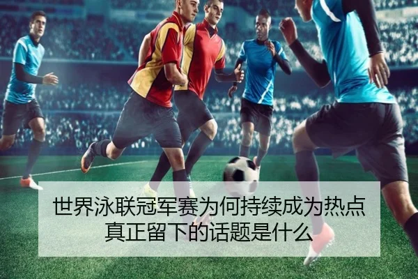 世界泳联冠军赛为何持续成为热点 真正留下的话题是什么 - leyu